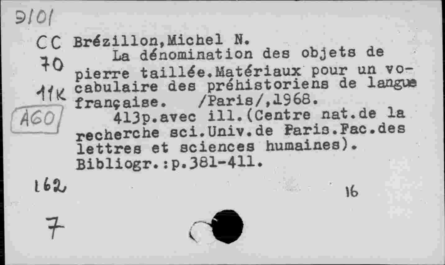 ﻿Э10(
сс
40

AGO
Brézillon,Michel N.
La dénomination des objets de pierre taillée.Matériaux pour un vocabulaire des préhistoriens de langue française. /Paris/,1968.
413p.avec ill.(Centre nat.de la recherche sci.Univ.de Paris.Рас.des lettres et sciences humaines).
Bibliogr.:p.3ôl-411.